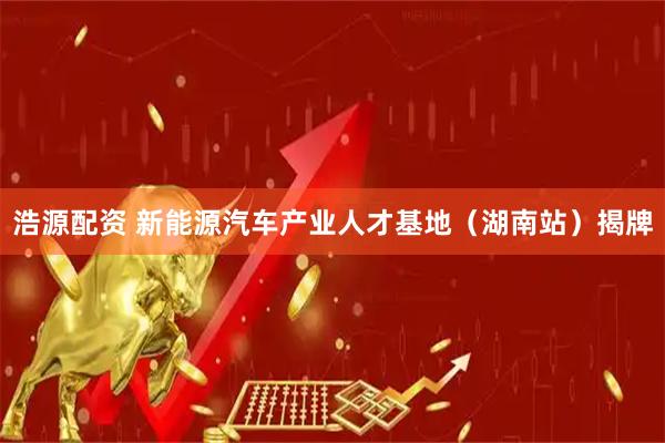 浩源配资 新能源汽车产业人才基地（湖南站）揭牌