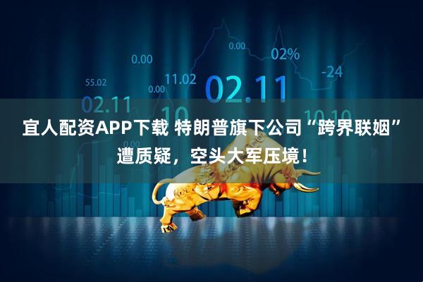 宜人配资APP下载 特朗普旗下公司“跨界联姻”遭质疑，空头大军压境！