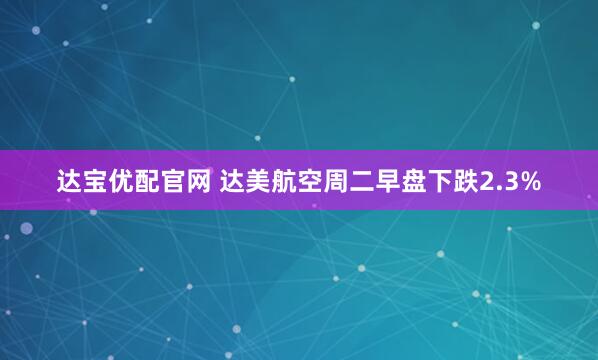 达宝优配官网 达美航空周二早盘下跌2.3%