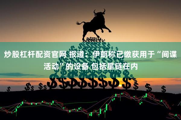 炒股杠杆配资官网 报道：伊朗称已缴获用于“间谍活动”的设备 包括星链在内