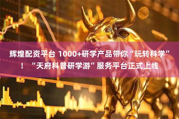 辉煌配资平台 1000+研学产品带你“玩转科学”！ “天府科普研学游”服务平台正式上线