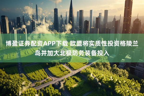 博盈证券配资APP下载 欧盟将实质性投资格陵兰岛并加大北极防务装备投入