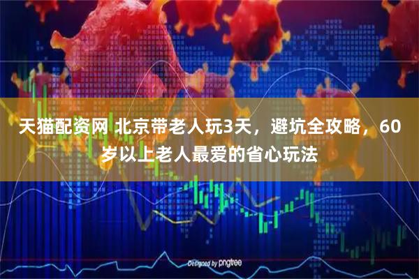天猫配资网 北京带老人玩3天，避坑全攻略，60岁以上老人最爱的省心玩法