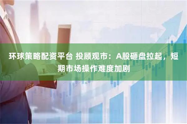 环球策略配资平台 投顾观市：A股砸盘拉起，短期市场操作难度加剧
