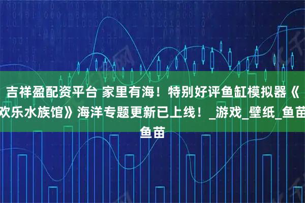 吉祥盈配资平台 家里有海！特别好评鱼缸模拟器《欢乐水族馆》海洋专题更新已上线！_游戏_壁纸_鱼苗