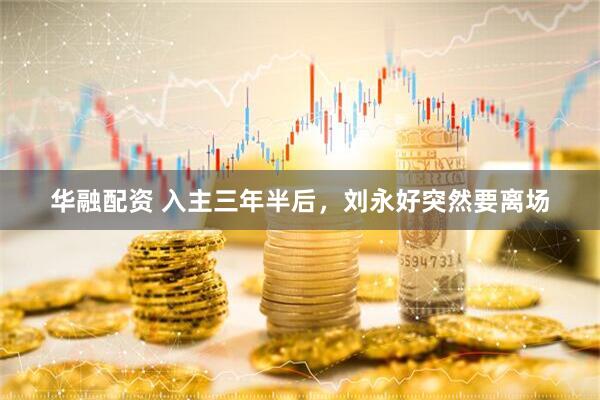 华融配资 入主三年半后，刘永好突然要离场