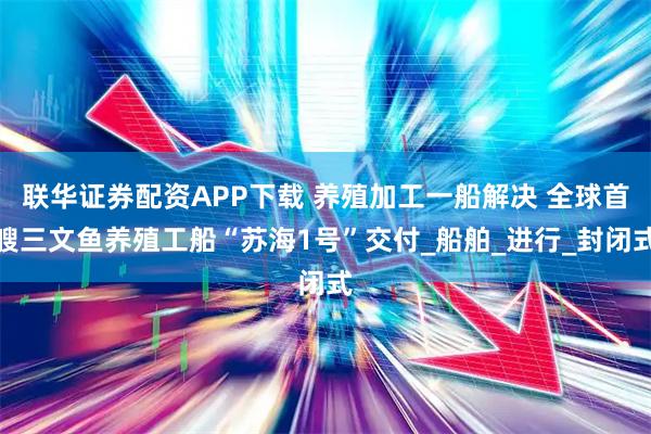 联华证券配资APP下载 养殖加工一船解决 全球首艘三文鱼养殖工船“苏海1号”交付_船舶_进行_封闭式