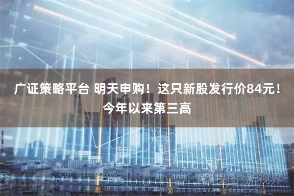 广证策略平台 明天申购！这只新股发行价84元！今年以来第三高