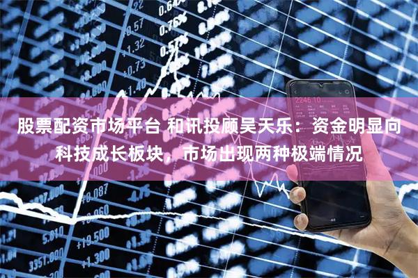 股票配资市场平台 和讯投顾吴天乐：资金明显向科技成长板块，市场出现两种极端情况