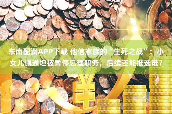 东南配资APP下载 他信家族的“生死之战”：小女儿佩通坦被暂停总理职务，后续还能推选谁？