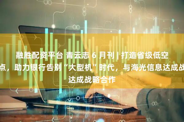 融胜配资平台 青云志 6 月刊 | 打造省级低空经济试点，助力银行告别“大型机”时代，与海光信息达成战略合作