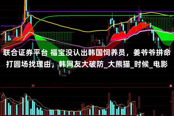 联合证券平台 福宝没认出韩国饲养员，姜爷爷拼命打圆场找理由，韩网友大破防_大熊猫_时候_电影