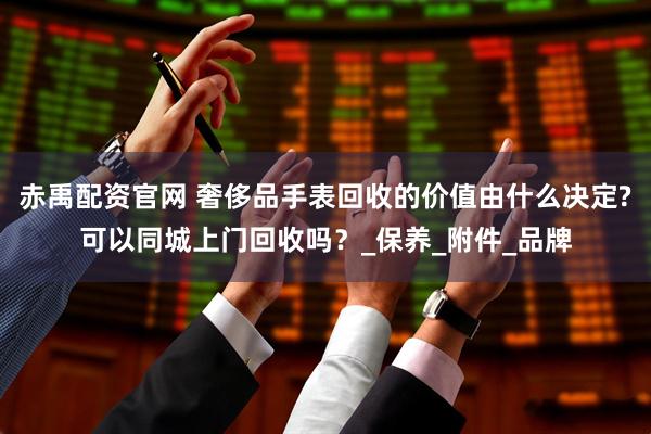 赤禹配资官网 奢侈品手表回收的价值由什么决定?可以同城上门回收吗？_保养_附件_品牌
