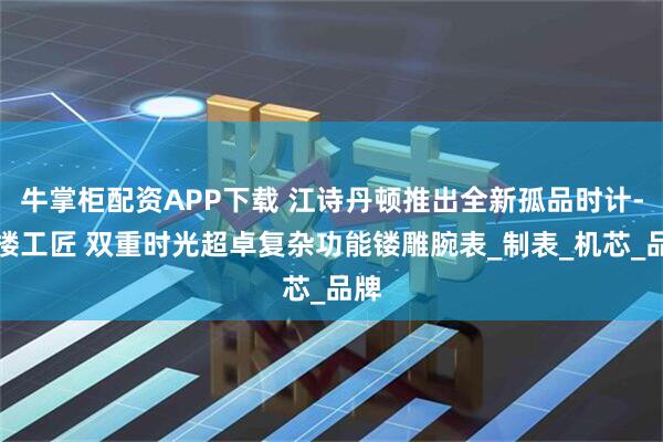 牛掌柜配资APP下载 江诗丹顿推出全新孤品时计-阁楼工匠 双重时光超卓复杂功能镂雕腕表_制表_机芯_品牌