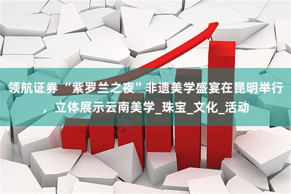 领航证券 “紫罗兰之夜”非遗美学盛宴在昆明举行，立体展示云南美学_珠宝_文化_活动