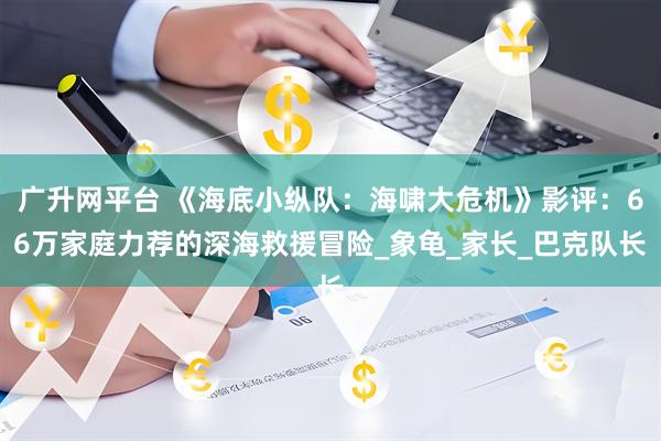 广升网平台 《海底小纵队：海啸大危机》影评：66万家庭力荐的深海救援冒险_象龟_家长_巴克队长