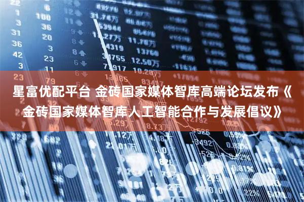 星富优配平台 金砖国家媒体智库高端论坛发布《金砖国家媒体智库人工智能合作与发展倡议》