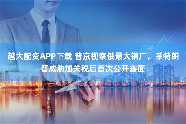 越大配资APP下载 普京视察俄最大钢厂，系特朗普威胁加关税后首次公开露面
