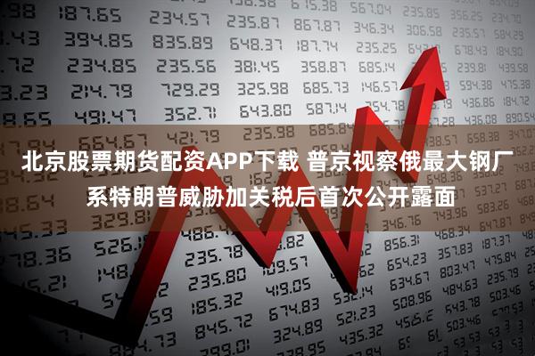 北京股票期货配资APP下载 普京视察俄最大钢厂 系特朗普威胁加关税后首次公开露面