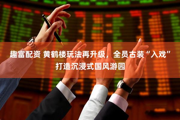 趣富配资 黄鹤楼玩法再升级，全员古装“入戏”打造沉浸式国风游园