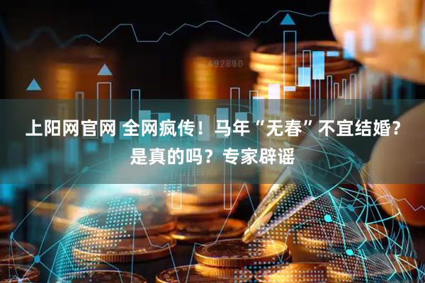 上阳网官网 全网疯传！马年“无春”不宜结婚？是真的吗？专家辟谣