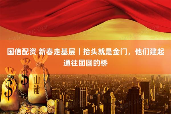 国信配资 新春走基层｜抬头就是金门，他们建起通往团圆的桥