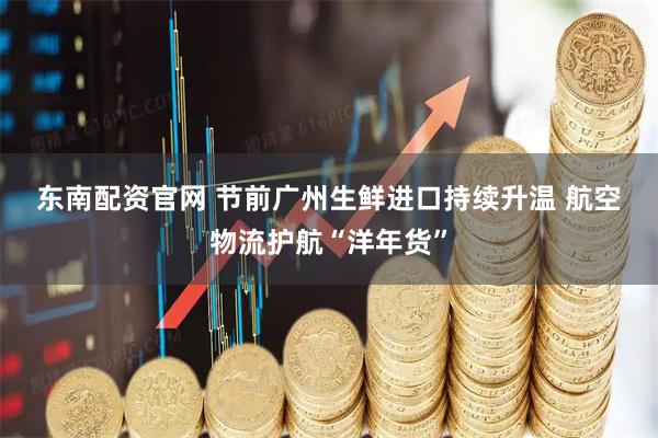 东南配资官网 节前广州生鲜进口持续升温 航空物流护航“洋年货”