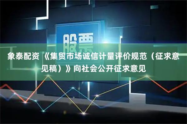 象泰配资 《集贸市场诚信计量评价规范（征求意见稿）》向社会公开征求意见