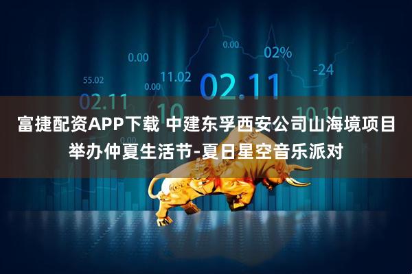 富捷配资APP下载 中建东孚西安公司山海境项目举办仲夏生活节-夏日星空音乐派对