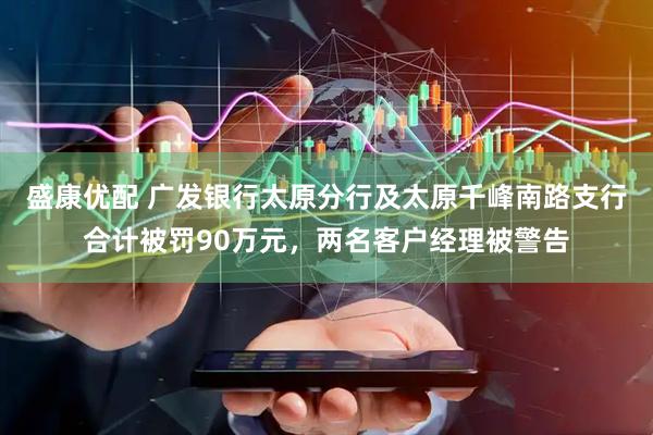 盛康优配 广发银行太原分行及太原千峰南路支行合计被罚90万元，两名客户经理被警告