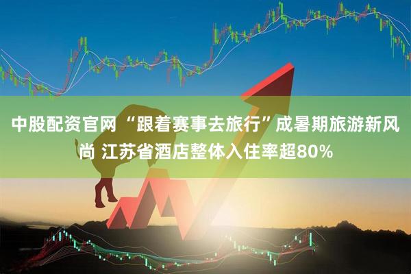 中股配资官网 “跟着赛事去旅行”成暑期旅游新风尚 江苏省酒店整体入住率超80%