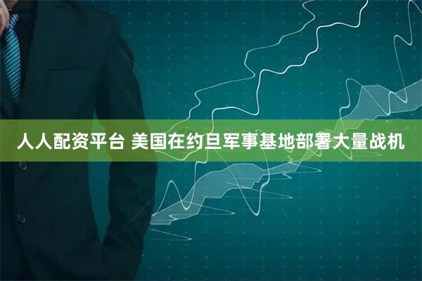 人人配资平台 美国在约旦军事基地部署大量战机
