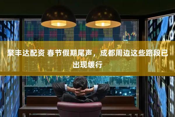 聚丰达配资 春节假期尾声，成都周边这些路段已出现缓行