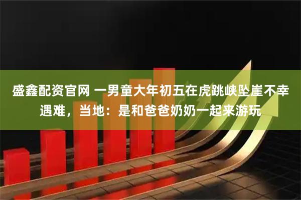 盛鑫配资官网 一男童大年初五在虎跳峡坠崖不幸遇难，当地：是和爸爸奶奶一起来游玩