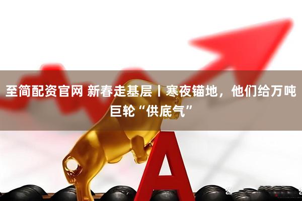 至简配资官网 新春走基层丨寒夜锚地，他们给万吨巨轮“供底气”