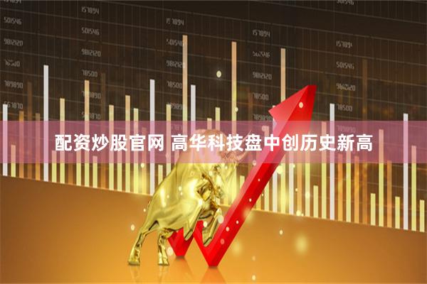 配资炒股官网 高华科技盘中创历史新高
