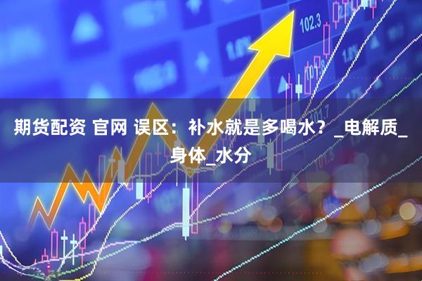 期货配资 官网 误区：补水就是多喝水？_电解质_身体_水分