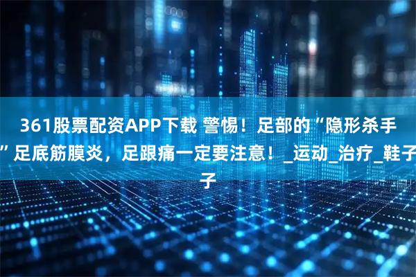 361股票配资APP下载 警惕！足部的“隐形杀手”足底筋膜炎，足跟痛一定要注意！_运动_治疗_鞋子