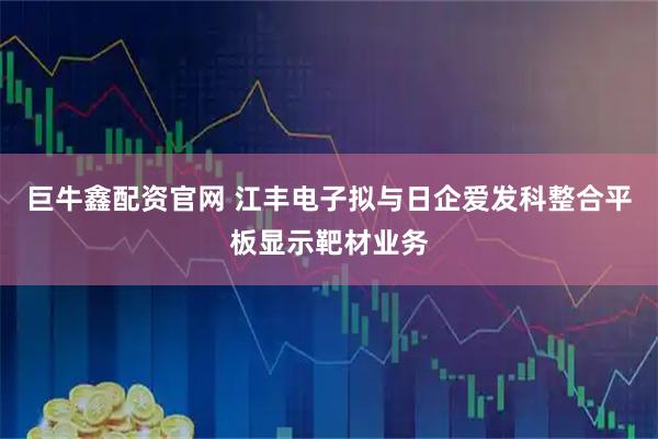 巨牛鑫配资官网 江丰电子拟与日企爱发科整合平板显示靶材业务