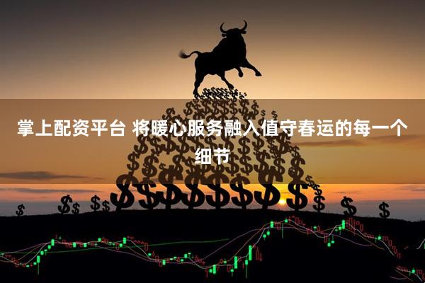 掌上配资平台 将暖心服务融入值守春运的每一个细节