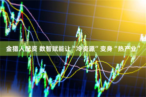 金猎人配资 数智赋能让“冷资源”变身“热产业”