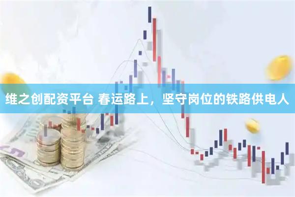 维之创配资平台 春运路上，坚守岗位的铁路供电人