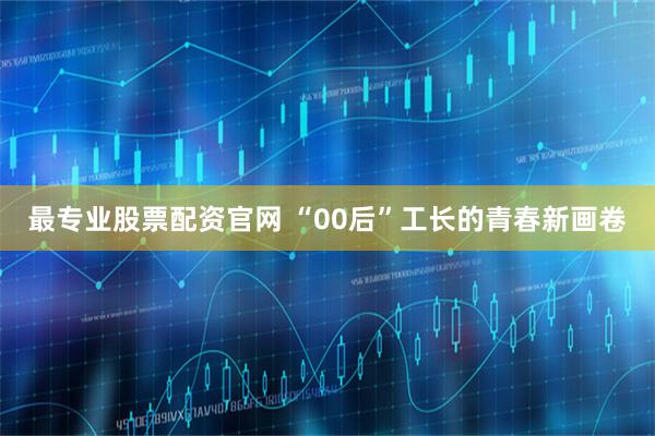 最专业股票配资官网 “00后”工长的青春新画卷