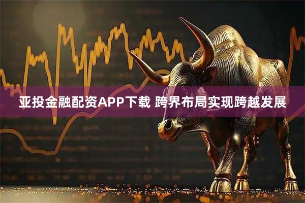 亚投金融配资APP下载 跨界布局实现跨越发展