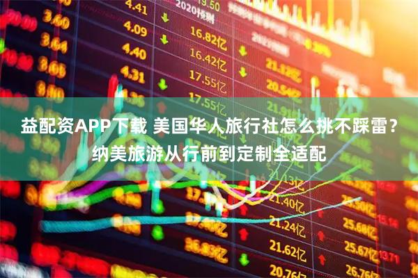 益配资APP下载 美国华人旅行社怎么挑不踩雷？纳美旅游从行前到定制全适配