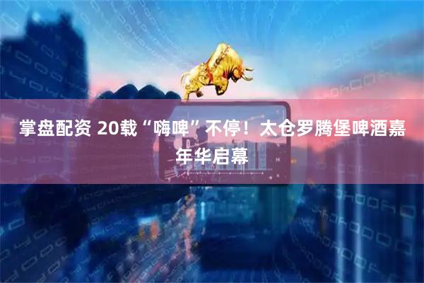 掌盘配资 20载“嗨啤”不停！太仓罗腾堡啤酒嘉年华启幕