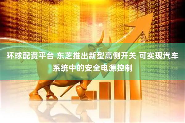 环球配资平台 东芝推出新型高侧开关 可实现汽车系统中的安全电源控制