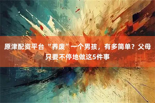 原津配资平台 “养废”一个男孩，有多简单？父母只要不停地做这5件事