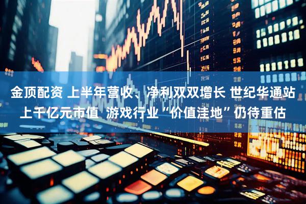 金顶配资 上半年营收、净利双双增长 世纪华通站上千亿元市值  游戏行业“价值洼地”仍待重估