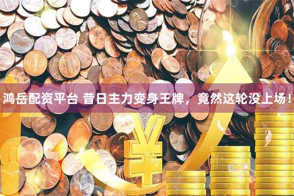 鸿岳配资平台 昔日主力变身王牌，竟然这轮没上场！